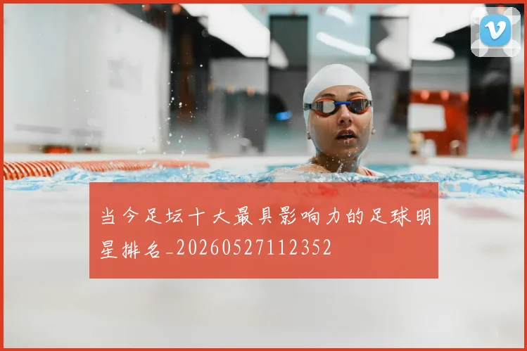 当今足坛十大最具影响力的足球明星排名_20260527112352